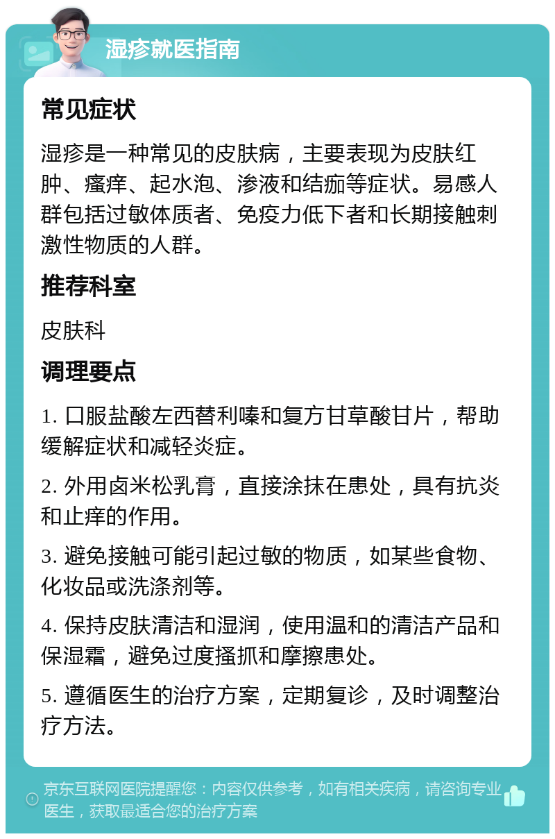 湿疹就医指南 常见症状 湿疹是一种常见的皮肤病，主要表现为皮肤红肿、瘙痒、起水泡、渗液和结痂等症状。易感人群包括过敏体质者、免疫力低下者和长期接触刺激性物质的人群。 推荐科室 皮肤科 调理要点 1. 口服盐酸左西替利嗪和复方甘草酸甘片，帮助缓解症状和减轻炎症。 2. 外用卤米松乳膏，直接涂抹在患处，具有抗炎和止痒的作用。 3. 避免接触可能引起过敏的物质，如某些食物、化妆品或洗涤剂等。 4. 保持皮肤清洁和湿润，使用温和的清洁产品和保湿霜，避免过度搔抓和摩擦患处。 5. 遵循医生的治疗方案，定期复诊，及时调整治疗方法。