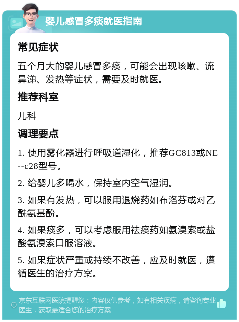 婴儿感冒多痰就医指南 常见症状 五个月大的婴儿感冒多痰，可能会出现咳嗽、流鼻涕、发热等症状，需要及时就医。 推荐科室 儿科 调理要点 1. 使用雾化器进行呼吸道湿化，推荐GC813或NE--c28型号。 2. 给婴儿多喝水，保持室内空气湿润。 3. 如果有发热，可以服用退烧药如布洛芬或对乙酰氨基酚。 4. 如果痰多，可以考虑服用祛痰药如氨溴索或盐酸氨溴索口服溶液。 5. 如果症状严重或持续不改善，应及时就医，遵循医生的治疗方案。