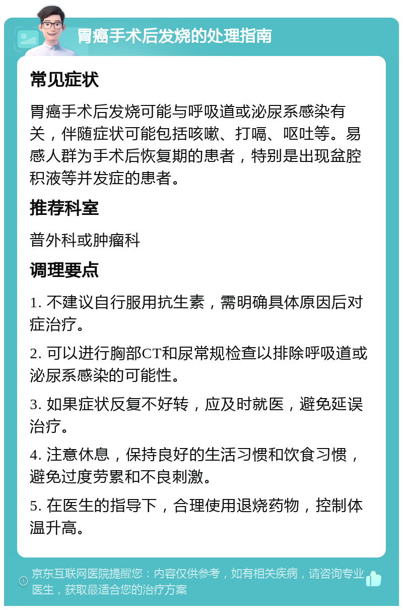 胃癌手术后发烧的处理指南 常见症状 胃癌手术后发烧可能与呼吸道或泌尿系感染有关，伴随症状可能包括咳嗽、打嗝、呕吐等。易感人群为手术后恢复期的患者，特别是出现盆腔积液等并发症的患者。 推荐科室 普外科或肿瘤科 调理要点 1. 不建议自行服用抗生素，需明确具体原因后对症治疗。 2. 可以进行胸部CT和尿常规检查以排除呼吸道或泌尿系感染的可能性。 3. 如果症状反复不好转，应及时就医，避免延误治疗。 4. 注意休息，保持良好的生活习惯和饮食习惯，避免过度劳累和不良刺激。 5. 在医生的指导下，合理使用退烧药物，控制体温升高。