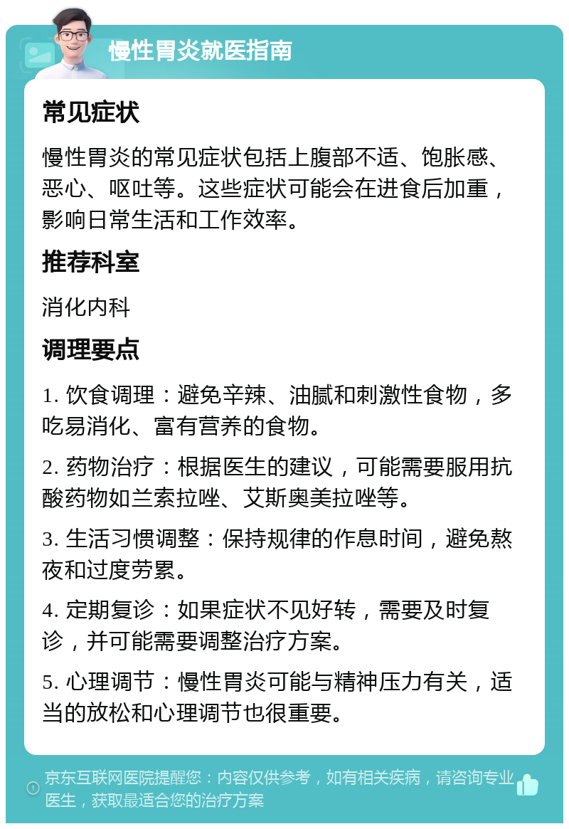 慢性胃炎就医指南 常见症状 慢性胃炎的常见症状包括上腹部不适、饱胀感、恶心、呕吐等。这些症状可能会在进食后加重，影响日常生活和工作效率。 推荐科室 消化内科 调理要点 1. 饮食调理：避免辛辣、油腻和刺激性食物，多吃易消化、富有营养的食物。 2. 药物治疗：根据医生的建议，可能需要服用抗酸药物如兰索拉唑、艾斯奥美拉唑等。 3. 生活习惯调整：保持规律的作息时间，避免熬夜和过度劳累。 4. 定期复诊：如果症状不见好转，需要及时复诊，并可能需要调整治疗方案。 5. 心理调节：慢性胃炎可能与精神压力有关，适当的放松和心理调节也很重要。