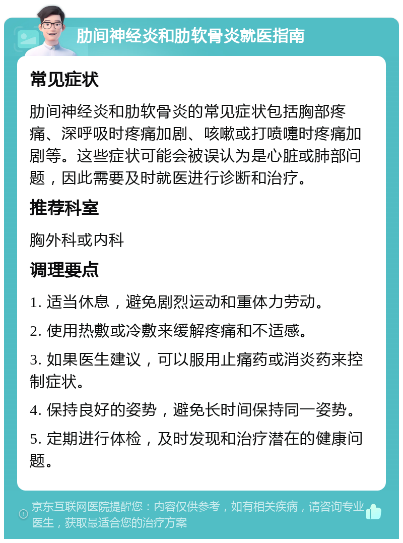 肋间神经炎和肋软骨炎就医指南 常见症状 肋间神经炎和肋软骨炎的常见症状包括胸部疼痛、深呼吸时疼痛加剧、咳嗽或打喷嚏时疼痛加剧等。这些症状可能会被误认为是心脏或肺部问题，因此需要及时就医进行诊断和治疗。 推荐科室 胸外科或内科 调理要点 1. 适当休息，避免剧烈运动和重体力劳动。 2. 使用热敷或冷敷来缓解疼痛和不适感。 3. 如果医生建议，可以服用止痛药或消炎药来控制症状。 4. 保持良好的姿势，避免长时间保持同一姿势。 5. 定期进行体检，及时发现和治疗潜在的健康问题。