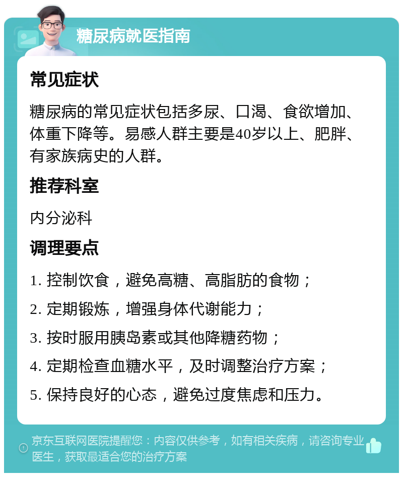 糖尿病就医指南 常见症状 糖尿病的常见症状包括多尿、口渴、食欲增加、体重下降等。易感人群主要是40岁以上、肥胖、有家族病史的人群。 推荐科室 内分泌科 调理要点 1. 控制饮食，避免高糖、高脂肪的食物； 2. 定期锻炼，增强身体代谢能力； 3. 按时服用胰岛素或其他降糖药物； 4. 定期检查血糖水平，及时调整治疗方案； 5. 保持良好的心态，避免过度焦虑和压力。