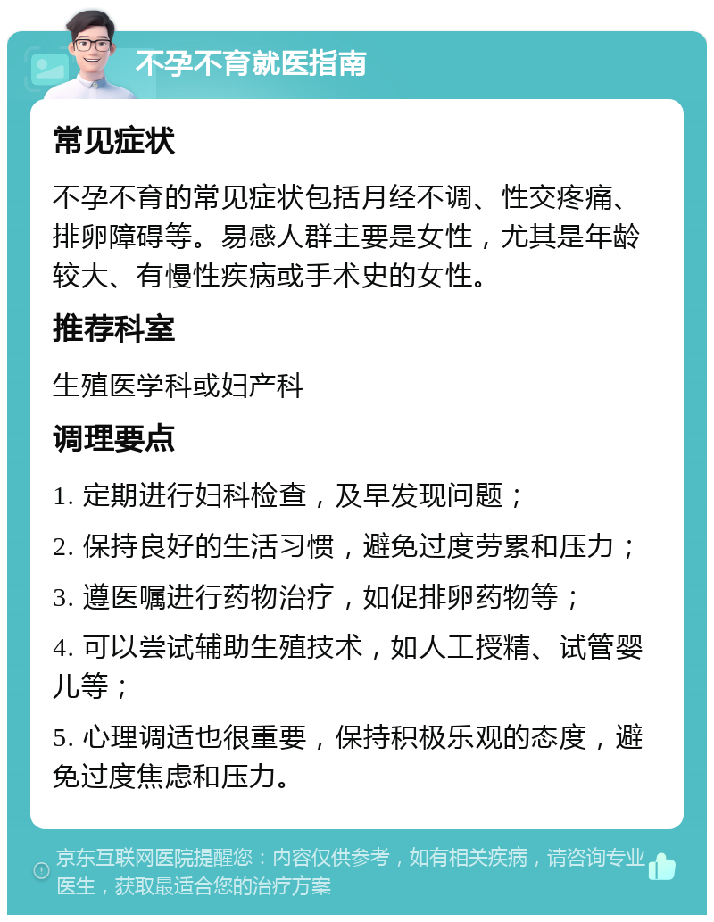 不孕不育就医指南 常见症状 不孕不育的常见症状包括月经不调、性交疼痛、排卵障碍等。易感人群主要是女性，尤其是年龄较大、有慢性疾病或手术史的女性。 推荐科室 生殖医学科或妇产科 调理要点 1. 定期进行妇科检查，及早发现问题； 2. 保持良好的生活习惯，避免过度劳累和压力； 3. 遵医嘱进行药物治疗，如促排卵药物等； 4. 可以尝试辅助生殖技术，如人工授精、试管婴儿等； 5. 心理调适也很重要，保持积极乐观的态度，避免过度焦虑和压力。