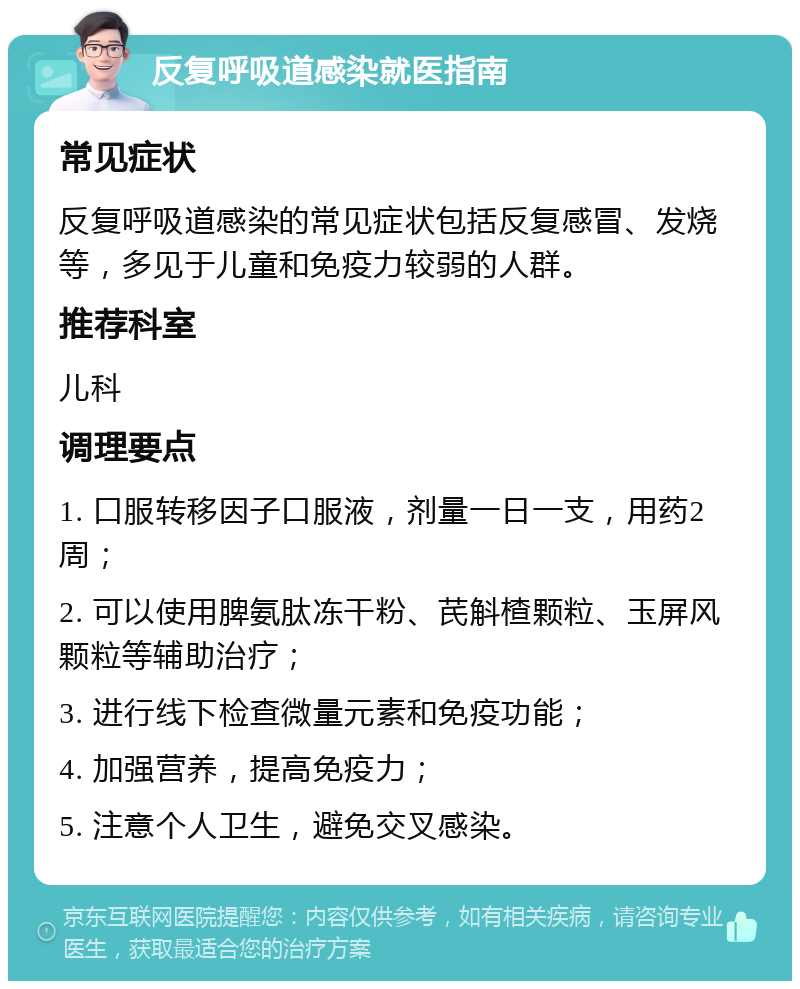 反复呼吸道感染就医指南 常见症状 反复呼吸道感染的常见症状包括反复感冒、发烧等，多见于儿童和免疫力较弱的人群。 推荐科室 儿科 调理要点 1. 口服转移因子口服液，剂量一日一支，用药2周； 2. 可以使用脾氨肽冻干粉、芪斛楂颗粒、玉屏风颗粒等辅助治疗； 3. 进行线下检查微量元素和免疫功能； 4. 加强营养，提高免疫力； 5. 注意个人卫生，避免交叉感染。