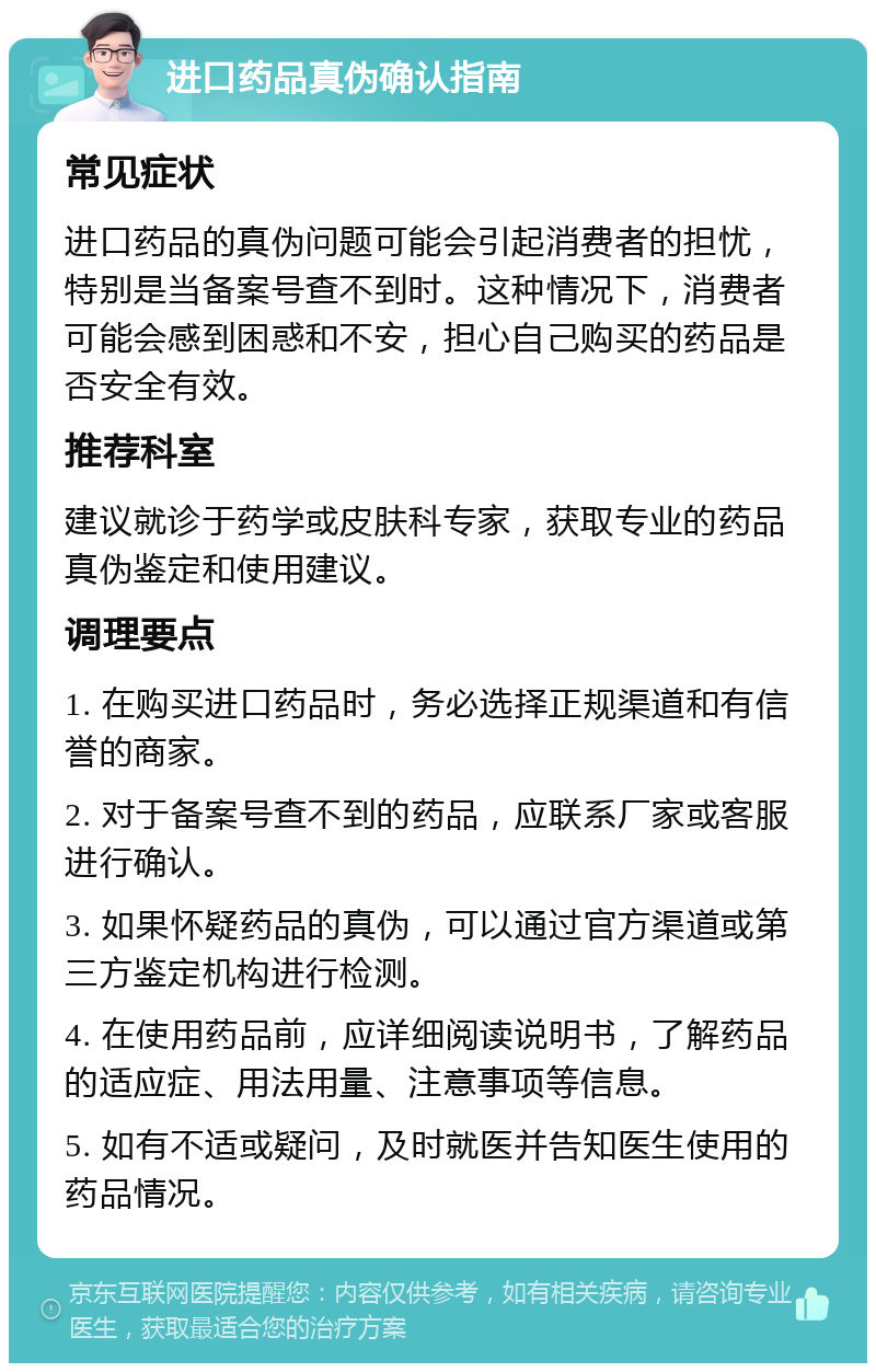 进口药品真伪确认指南 常见症状 进口药品的真伪问题可能会引起消费者的担忧，特别是当备案号查不到时。这种情况下，消费者可能会感到困惑和不安，担心自己购买的药品是否安全有效。 推荐科室 建议就诊于药学或皮肤科专家，获取专业的药品真伪鉴定和使用建议。 调理要点 1. 在购买进口药品时，务必选择正规渠道和有信誉的商家。 2. 对于备案号查不到的药品，应联系厂家或客服进行确认。 3. 如果怀疑药品的真伪，可以通过官方渠道或第三方鉴定机构进行检测。 4. 在使用药品前，应详细阅读说明书，了解药品的适应症、用法用量、注意事项等信息。 5. 如有不适或疑问，及时就医并告知医生使用的药品情况。