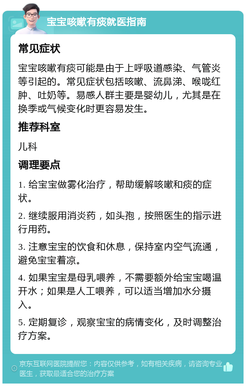 宝宝咳嗽有痰就医指南 常见症状 宝宝咳嗽有痰可能是由于上呼吸道感染、气管炎等引起的。常见症状包括咳嗽、流鼻涕、喉咙红肿、吐奶等。易感人群主要是婴幼儿，尤其是在换季或气候变化时更容易发生。 推荐科室 儿科 调理要点 1. 给宝宝做雾化治疗，帮助缓解咳嗽和痰的症状。 2. 继续服用消炎药，如头孢，按照医生的指示进行用药。 3. 注意宝宝的饮食和休息，保持室内空气流通，避免宝宝着凉。 4. 如果宝宝是母乳喂养，不需要额外给宝宝喝温开水；如果是人工喂养，可以适当增加水分摄入。 5. 定期复诊，观察宝宝的病情变化，及时调整治疗方案。