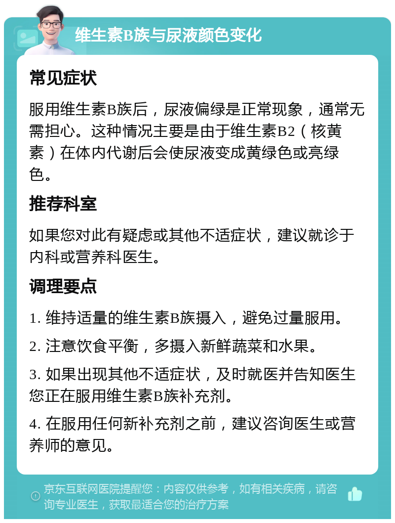 维生素B族与尿液颜色变化 常见症状 服用维生素B族后，尿液偏绿是正常现象，通常无需担心。这种情况主要是由于维生素B2（核黄素）在体内代谢后会使尿液变成黄绿色或亮绿色。 推荐科室 如果您对此有疑虑或其他不适症状，建议就诊于内科或营养科医生。 调理要点 1. 维持适量的维生素B族摄入，避免过量服用。 2. 注意饮食平衡，多摄入新鲜蔬菜和水果。 3. 如果出现其他不适症状，及时就医并告知医生您正在服用维生素B族补充剂。 4. 在服用任何新补充剂之前，建议咨询医生或营养师的意见。