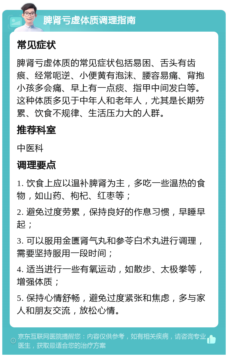 脾肾亏虚体质调理指南 常见症状 脾肾亏虚体质的常见症状包括易困、舌头有齿痕、经常呃逆、小便黄有泡沫、腰容易痛、背抱小孩多会痛、早上有一点痰、指甲中间发白等。这种体质多见于中年人和老年人，尤其是长期劳累、饮食不规律、生活压力大的人群。 推荐科室 中医科 调理要点 1. 饮食上应以温补脾肾为主，多吃一些温热的食物，如山药、枸杞、红枣等； 2. 避免过度劳累，保持良好的作息习惯，早睡早起； 3. 可以服用金匮肾气丸和参苓白术丸进行调理，需要坚持服用一段时间； 4. 适当进行一些有氧运动，如散步、太极拳等，增强体质； 5. 保持心情舒畅，避免过度紧张和焦虑，多与家人和朋友交流，放松心情。