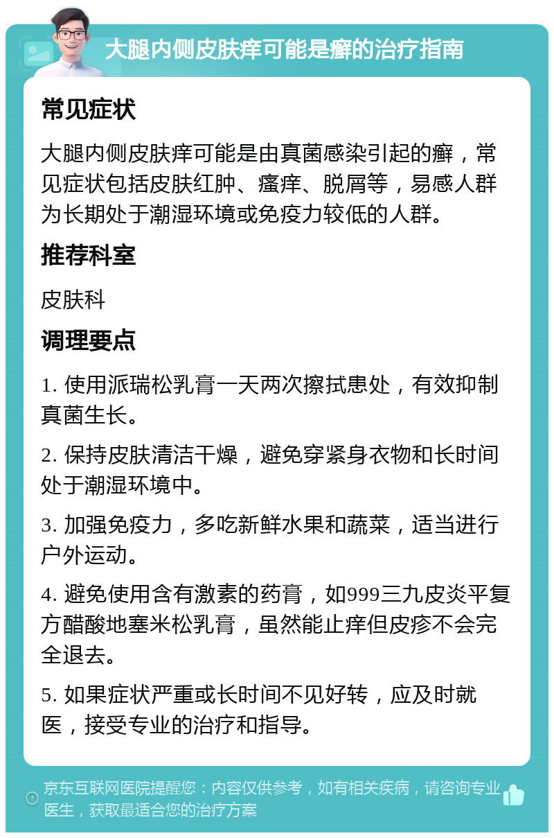 大腿内侧皮肤痒可能是癣的治疗指南 常见症状 大腿内侧皮肤痒可能是由真菌感染引起的癣，常见症状包括皮肤红肿、瘙痒、脱屑等，易感人群为长期处于潮湿环境或免疫力较低的人群。 推荐科室 皮肤科 调理要点 1. 使用派瑞松乳膏一天两次擦拭患处，有效抑制真菌生长。 2. 保持皮肤清洁干燥，避免穿紧身衣物和长时间处于潮湿环境中。 3. 加强免疫力，多吃新鲜水果和蔬菜，适当进行户外运动。 4. 避免使用含有激素的药膏，如999三九皮炎平复方醋酸地塞米松乳膏，虽然能止痒但皮疹不会完全退去。 5. 如果症状严重或长时间不见好转，应及时就医，接受专业的治疗和指导。