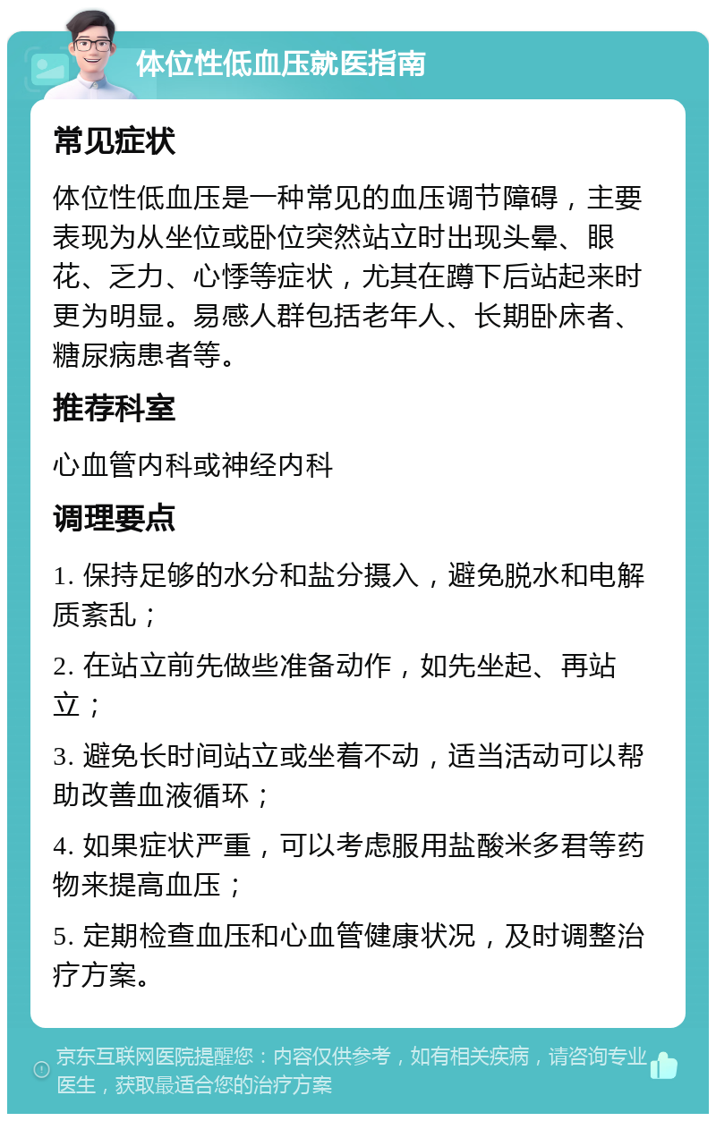 体位性低血压就医指南 常见症状 体位性低血压是一种常见的血压调节障碍，主要表现为从坐位或卧位突然站立时出现头晕、眼花、乏力、心悸等症状，尤其在蹲下后站起来时更为明显。易感人群包括老年人、长期卧床者、糖尿病患者等。 推荐科室 心血管内科或神经内科 调理要点 1. 保持足够的水分和盐分摄入，避免脱水和电解质紊乱； 2. 在站立前先做些准备动作，如先坐起、再站立； 3. 避免长时间站立或坐着不动，适当活动可以帮助改善血液循环； 4. 如果症状严重，可以考虑服用盐酸米多君等药物来提高血压； 5. 定期检查血压和心血管健康状况，及时调整治疗方案。