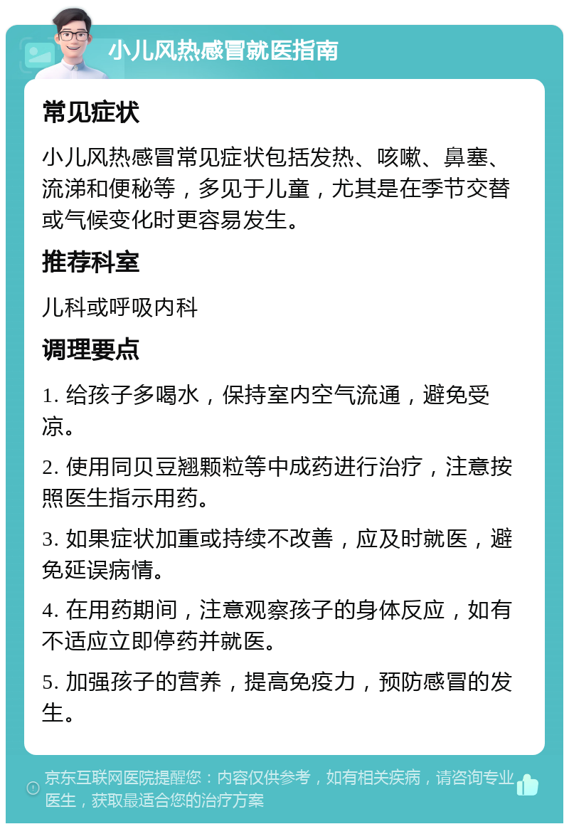 小儿风热感冒就医指南 常见症状 小儿风热感冒常见症状包括发热、咳嗽、鼻塞、流涕和便秘等，多见于儿童，尤其是在季节交替或气候变化时更容易发生。 推荐科室 儿科或呼吸内科 调理要点 1. 给孩子多喝水，保持室内空气流通，避免受凉。 2. 使用同贝豆翘颗粒等中成药进行治疗，注意按照医生指示用药。 3. 如果症状加重或持续不改善，应及时就医，避免延误病情。 4. 在用药期间，注意观察孩子的身体反应，如有不适应立即停药并就医。 5. 加强孩子的营养，提高免疫力，预防感冒的发生。