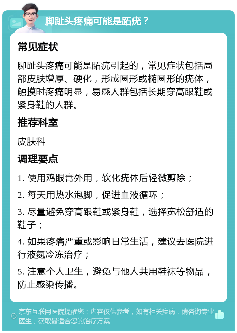 脚趾头疼痛可能是跖疣？ 常见症状 脚趾头疼痛可能是跖疣引起的，常见症状包括局部皮肤增厚、硬化，形成圆形或椭圆形的疣体，触摸时疼痛明显，易感人群包括长期穿高跟鞋或紧身鞋的人群。 推荐科室 皮肤科 调理要点 1. 使用鸡眼膏外用，软化疣体后轻微剪除； 2. 每天用热水泡脚，促进血液循环； 3. 尽量避免穿高跟鞋或紧身鞋，选择宽松舒适的鞋子； 4. 如果疼痛严重或影响日常生活，建议去医院进行液氮冷冻治疗； 5. 注意个人卫生，避免与他人共用鞋袜等物品，防止感染传播。