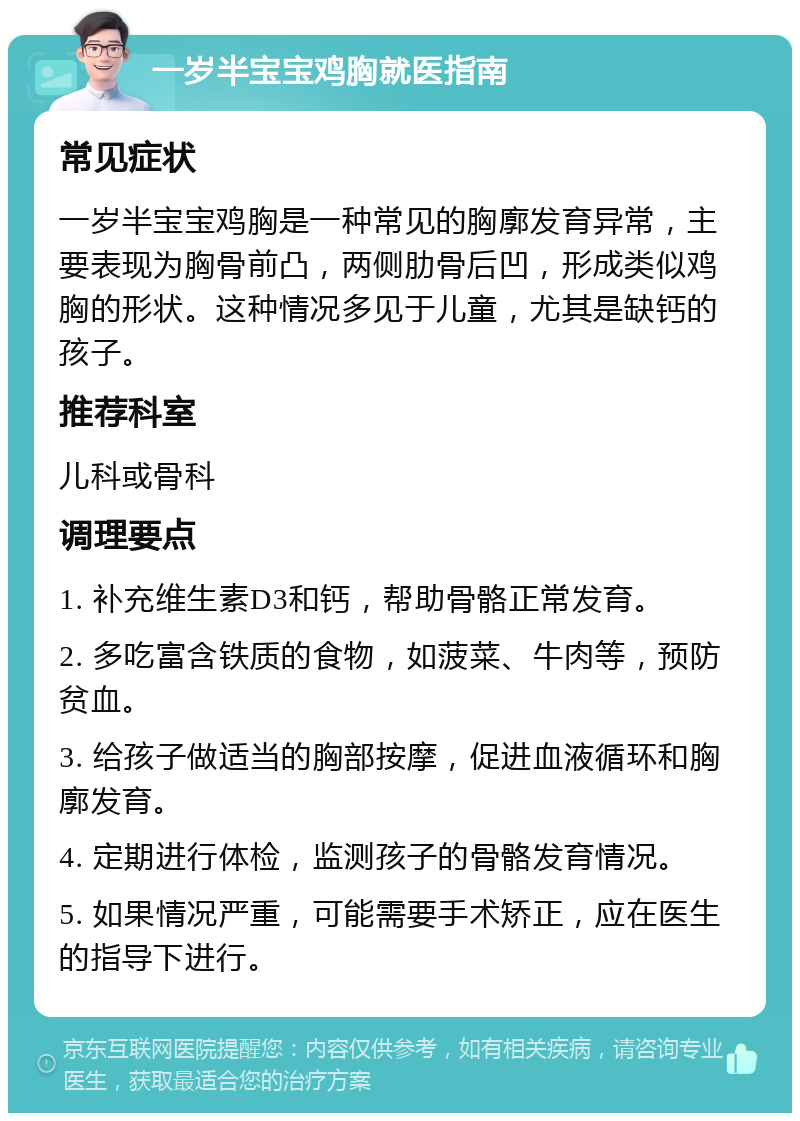 一岁半宝宝鸡胸就医指南 常见症状 一岁半宝宝鸡胸是一种常见的胸廓发育异常，主要表现为胸骨前凸，两侧肋骨后凹，形成类似鸡胸的形状。这种情况多见于儿童，尤其是缺钙的孩子。 推荐科室 儿科或骨科 调理要点 1. 补充维生素D3和钙，帮助骨骼正常发育。 2. 多吃富含铁质的食物，如菠菜、牛肉等，预防贫血。 3. 给孩子做适当的胸部按摩，促进血液循环和胸廓发育。 4. 定期进行体检，监测孩子的骨骼发育情况。 5. 如果情况严重，可能需要手术矫正，应在医生的指导下进行。