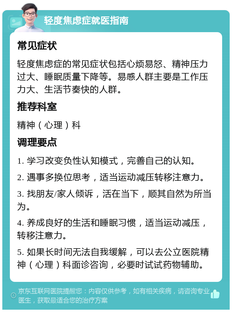 轻度焦虑症就医指南 常见症状 轻度焦虑症的常见症状包括心烦易怒、精神压力过大、睡眠质量下降等。易感人群主要是工作压力大、生活节奏快的人群。 推荐科室 精神（心理）科 调理要点 1. 学习改变负性认知模式，完善自己的认知。 2. 遇事多换位思考，适当运动减压转移注意力。 3. 找朋友/家人倾诉，活在当下，顺其自然为所当为。 4. 养成良好的生活和睡眠习惯，适当运动减压，转移注意力。 5. 如果长时间无法自我缓解，可以去公立医院精神（心理）科面诊咨询，必要时试试药物辅助。