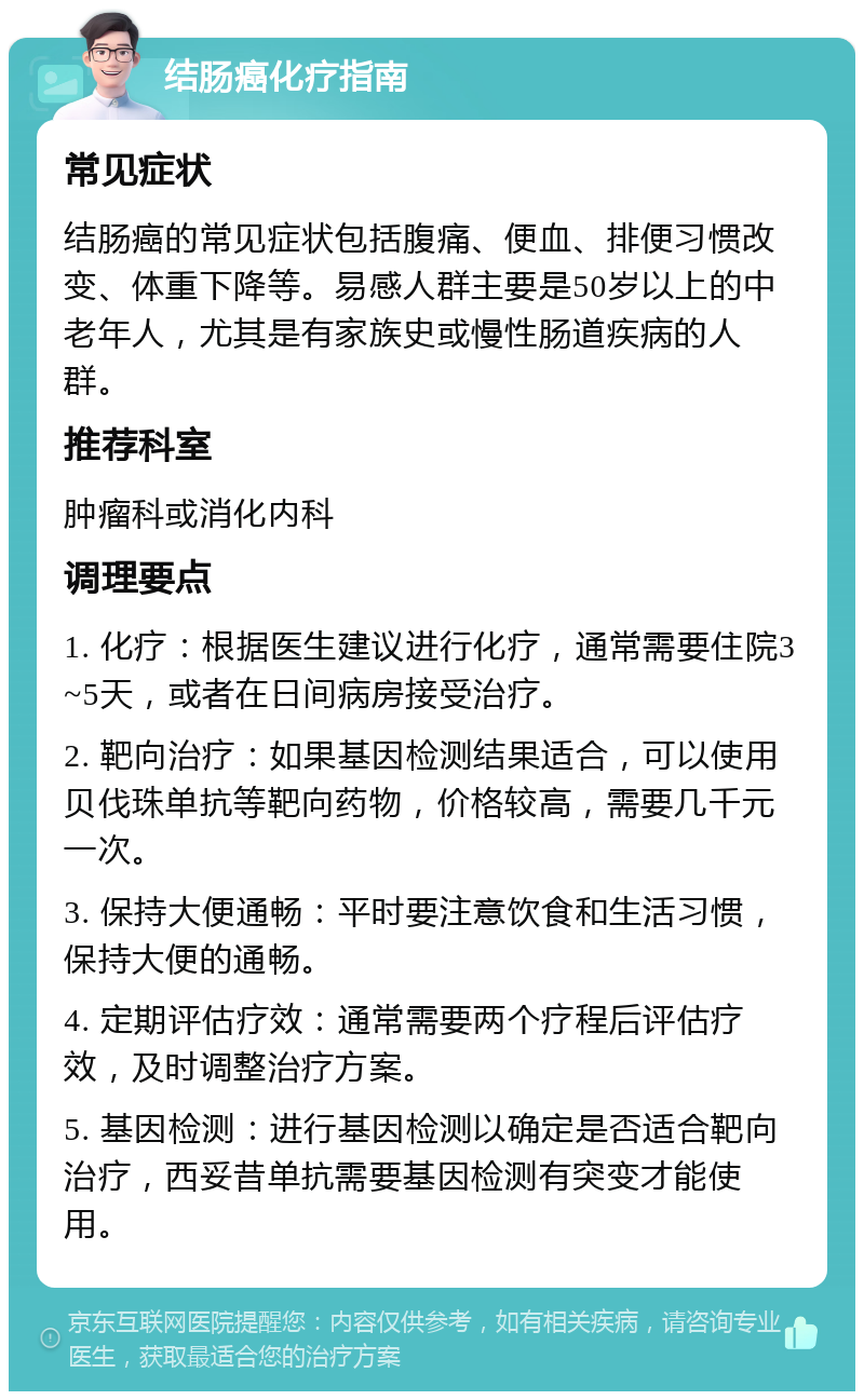 结肠癌化疗指南 常见症状 结肠癌的常见症状包括腹痛、便血、排便习惯改变、体重下降等。易感人群主要是50岁以上的中老年人，尤其是有家族史或慢性肠道疾病的人群。 推荐科室 肿瘤科或消化内科 调理要点 1. 化疗：根据医生建议进行化疗，通常需要住院3~5天，或者在日间病房接受治疗。 2. 靶向治疗：如果基因检测结果适合，可以使用贝伐珠单抗等靶向药物，价格较高，需要几千元一次。 3. 保持大便通畅：平时要注意饮食和生活习惯，保持大便的通畅。 4. 定期评估疗效：通常需要两个疗程后评估疗效，及时调整治疗方案。 5. 基因检测：进行基因检测以确定是否适合靶向治疗，西妥昔单抗需要基因检测有突变才能使用。