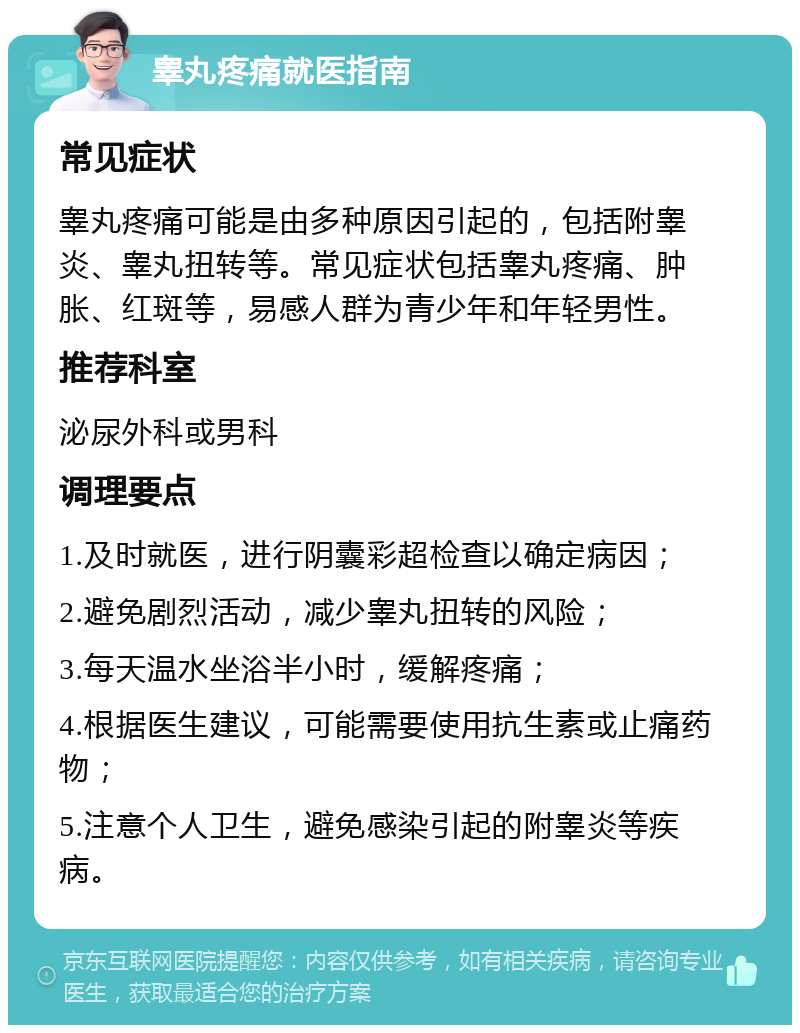 睾丸疼痛就医指南 常见症状 睾丸疼痛可能是由多种原因引起的，包括附睾炎、睾丸扭转等。常见症状包括睾丸疼痛、肿胀、红斑等，易感人群为青少年和年轻男性。 推荐科室 泌尿外科或男科 调理要点 1.及时就医，进行阴囊彩超检查以确定病因； 2.避免剧烈活动，减少睾丸扭转的风险； 3.每天温水坐浴半小时，缓解疼痛； 4.根据医生建议，可能需要使用抗生素或止痛药物； 5.注意个人卫生，避免感染引起的附睾炎等疾病。