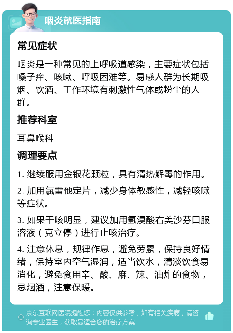 咽炎就医指南 常见症状 咽炎是一种常见的上呼吸道感染，主要症状包括嗓子痒、咳嗽、呼吸困难等。易感人群为长期吸烟、饮酒、工作环境有刺激性气体或粉尘的人群。 推荐科室 耳鼻喉科 调理要点 1. 继续服用金银花颗粒，具有清热解毒的作用。 2. 加用氯雷他定片，减少身体敏感性，减轻咳嗽等症状。 3. 如果干咳明显，建议加用氢溴酸右美沙芬口服溶液（克立停）进行止咳治疗。 4. 注意休息，规律作息，避免劳累，保持良好情绪，保持室内空气湿润，适当饮水，清淡饮食易消化，避免食用辛、酸、麻、辣、油炸的食物，忌烟酒，注意保暖。