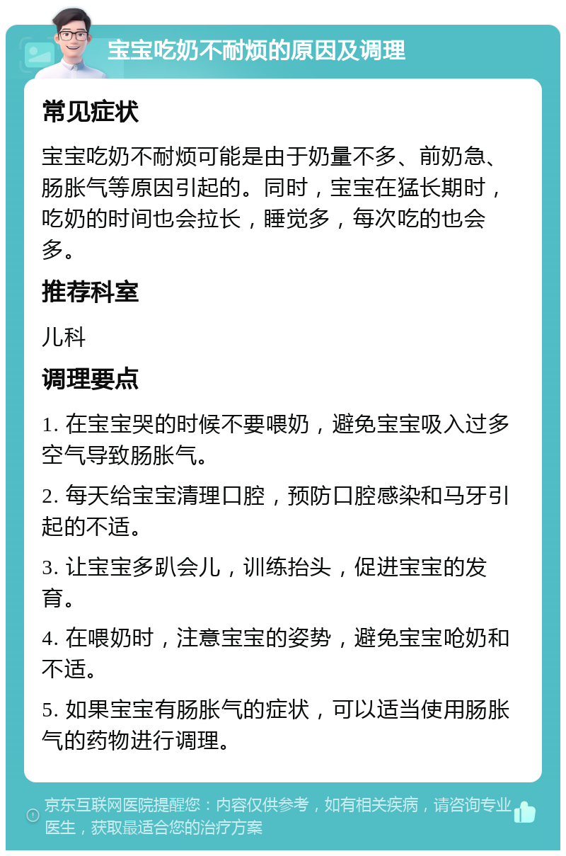 宝宝吃奶不耐烦的原因及调理 常见症状 宝宝吃奶不耐烦可能是由于奶量不多、前奶急、肠胀气等原因引起的。同时，宝宝在猛长期时，吃奶的时间也会拉长，睡觉多，每次吃的也会多。 推荐科室 儿科 调理要点 1. 在宝宝哭的时候不要喂奶，避免宝宝吸入过多空气导致肠胀气。 2. 每天给宝宝清理口腔，预防口腔感染和马牙引起的不适。 3. 让宝宝多趴会儿，训练抬头，促进宝宝的发育。 4. 在喂奶时，注意宝宝的姿势，避免宝宝呛奶和不适。 5. 如果宝宝有肠胀气的症状，可以适当使用肠胀气的药物进行调理。