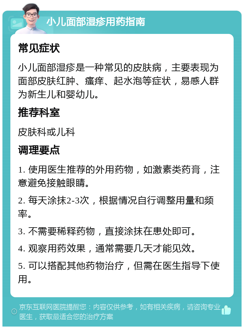 小儿面部湿疹用药指南 常见症状 小儿面部湿疹是一种常见的皮肤病，主要表现为面部皮肤红肿、瘙痒、起水泡等症状，易感人群为新生儿和婴幼儿。 推荐科室 皮肤科或儿科 调理要点 1. 使用医生推荐的外用药物，如激素类药膏，注意避免接触眼睛。 2. 每天涂抹2-3次，根据情况自行调整用量和频率。 3. 不需要稀释药物，直接涂抹在患处即可。 4. 观察用药效果，通常需要几天才能见效。 5. 可以搭配其他药物治疗，但需在医生指导下使用。