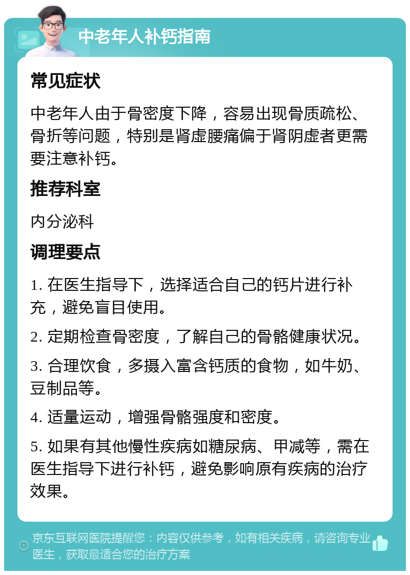 中老年人补钙指南 常见症状 中老年人由于骨密度下降，容易出现骨质疏松、骨折等问题，特别是肾虚腰痛偏于肾阴虚者更需要注意补钙。 推荐科室 内分泌科 调理要点 1. 在医生指导下，选择适合自己的钙片进行补充，避免盲目使用。 2. 定期检查骨密度，了解自己的骨骼健康状况。 3. 合理饮食，多摄入富含钙质的食物，如牛奶、豆制品等。 4. 适量运动，增强骨骼强度和密度。 5. 如果有其他慢性疾病如糖尿病、甲减等，需在医生指导下进行补钙，避免影响原有疾病的治疗效果。