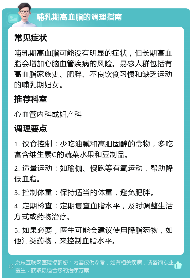 哺乳期高血脂的调理指南 常见症状 哺乳期高血脂可能没有明显的症状，但长期高血脂会增加心脑血管疾病的风险。易感人群包括有高血脂家族史、肥胖、不良饮食习惯和缺乏运动的哺乳期妇女。 推荐科室 心血管内科或妇产科 调理要点 1. 饮食控制：少吃油腻和高胆固醇的食物，多吃富含维生素C的蔬菜水果和豆制品。 2. 适量运动：如瑜伽、慢跑等有氧运动，帮助降低血脂。 3. 控制体重：保持适当的体重，避免肥胖。 4. 定期检查：定期复查血脂水平，及时调整生活方式或药物治疗。 5. 如果必要，医生可能会建议使用降脂药物，如他汀类药物，来控制血脂水平。