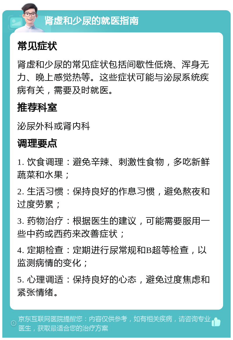 肾虚和少尿的就医指南 常见症状 肾虚和少尿的常见症状包括间歇性低烧、浑身无力、晚上感觉热等。这些症状可能与泌尿系统疾病有关，需要及时就医。 推荐科室 泌尿外科或肾内科 调理要点 1. 饮食调理：避免辛辣、刺激性食物，多吃新鲜蔬菜和水果； 2. 生活习惯：保持良好的作息习惯，避免熬夜和过度劳累； 3. 药物治疗：根据医生的建议，可能需要服用一些中药或西药来改善症状； 4. 定期检查：定期进行尿常规和B超等检查，以监测病情的变化； 5. 心理调适：保持良好的心态，避免过度焦虑和紧张情绪。