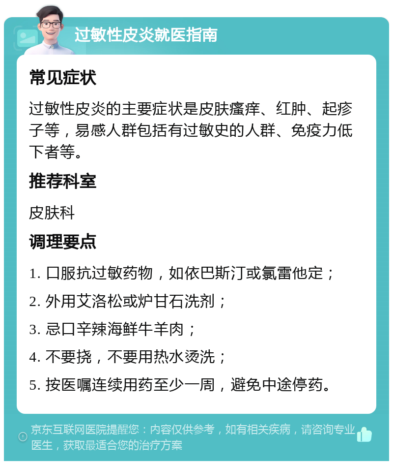 过敏性皮炎就医指南 常见症状 过敏性皮炎的主要症状是皮肤瘙痒、红肿、起疹子等，易感人群包括有过敏史的人群、免疫力低下者等。 推荐科室 皮肤科 调理要点 1. 口服抗过敏药物，如依巴斯汀或氯雷他定； 2. 外用艾洛松或炉甘石洗剂； 3. 忌口辛辣海鲜牛羊肉； 4. 不要挠，不要用热水烫洗； 5. 按医嘱连续用药至少一周，避免中途停药。