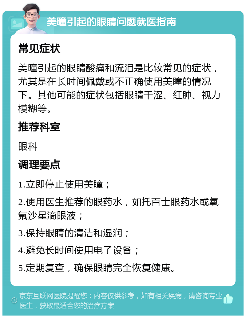 美瞳引起的眼睛问题就医指南 常见症状 美瞳引起的眼睛酸痛和流泪是比较常见的症状，尤其是在长时间佩戴或不正确使用美瞳的情况下。其他可能的症状包括眼睛干涩、红肿、视力模糊等。 推荐科室 眼科 调理要点 1.立即停止使用美瞳； 2.使用医生推荐的眼药水，如托百士眼药水或氧氟沙星滴眼液； 3.保持眼睛的清洁和湿润； 4.避免长时间使用电子设备； 5.定期复查，确保眼睛完全恢复健康。