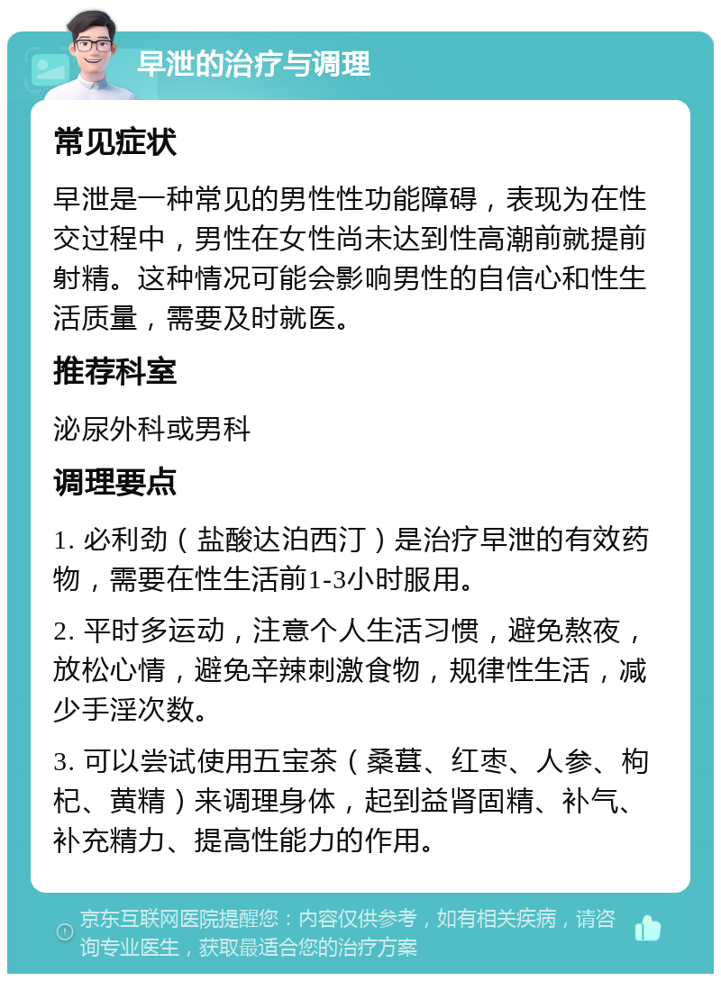 早泄的治疗与调理 常见症状 早泄是一种常见的男性性功能障碍，表现为在性交过程中，男性在女性尚未达到性高潮前就提前射精。这种情况可能会影响男性的自信心和性生活质量，需要及时就医。 推荐科室 泌尿外科或男科 调理要点 1. 必利劲（盐酸达泊西汀）是治疗早泄的有效药物，需要在性生活前1-3小时服用。 2. 平时多运动，注意个人生活习惯，避免熬夜，放松心情，避免辛辣刺激食物，规律性生活，减少手淫次数。 3. 可以尝试使用五宝茶（桑葚、红枣、人参、枸杞、黄精）来调理身体，起到益肾固精、补气、补充精力、提高性能力的作用。