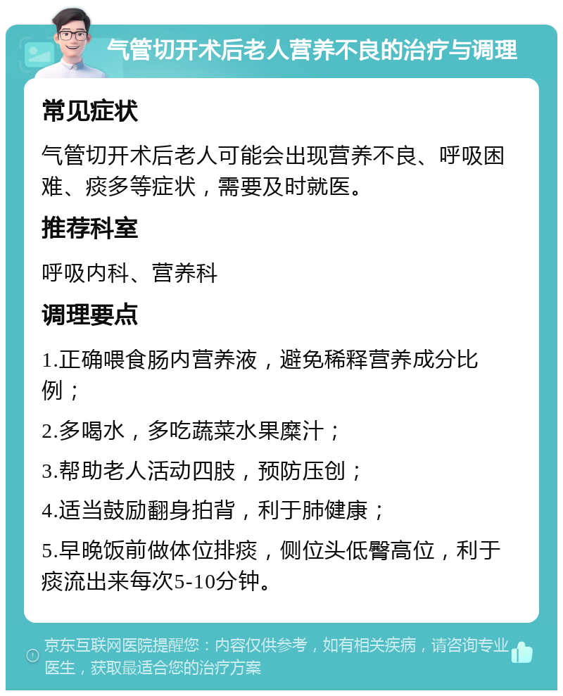 气管切开术后老人营养不良的治疗与调理 常见症状 气管切开术后老人可能会出现营养不良、呼吸困难、痰多等症状，需要及时就医。 推荐科室 呼吸内科、营养科 调理要点 1.正确喂食肠内营养液，避免稀释营养成分比例； 2.多喝水，多吃蔬菜水果糜汁； 3.帮助老人活动四肢，预防压创； 4.适当鼓励翻身拍背，利于肺健康； 5.早晚饭前做体位排痰，侧位头低臀高位，利于痰流出来每次5-10分钟。