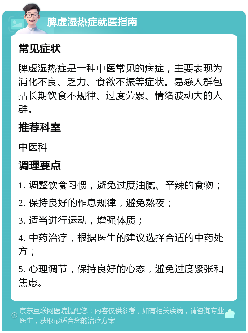 脾虚湿热症就医指南 常见症状 脾虚湿热症是一种中医常见的病症，主要表现为消化不良、乏力、食欲不振等症状。易感人群包括长期饮食不规律、过度劳累、情绪波动大的人群。 推荐科室 中医科 调理要点 1. 调整饮食习惯，避免过度油腻、辛辣的食物； 2. 保持良好的作息规律，避免熬夜； 3. 适当进行运动，增强体质； 4. 中药治疗，根据医生的建议选择合适的中药处方； 5. 心理调节，保持良好的心态，避免过度紧张和焦虑。