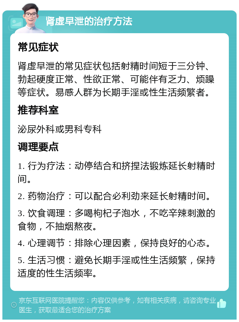 肾虚早泄的治疗方法 常见症状 肾虚早泄的常见症状包括射精时间短于三分钟、勃起硬度正常、性欲正常、可能伴有乏力、烦躁等症状。易感人群为长期手淫或性生活频繁者。 推荐科室 泌尿外科或男科专科 调理要点 1. 行为疗法：动停结合和挤捏法锻炼延长射精时间。 2. 药物治疗：可以配合必利劲来延长射精时间。 3. 饮食调理：多喝枸杞子泡水，不吃辛辣刺激的食物，不抽烟熬夜。 4. 心理调节：排除心理因素，保持良好的心态。 5. 生活习惯：避免长期手淫或性生活频繁，保持适度的性生活频率。