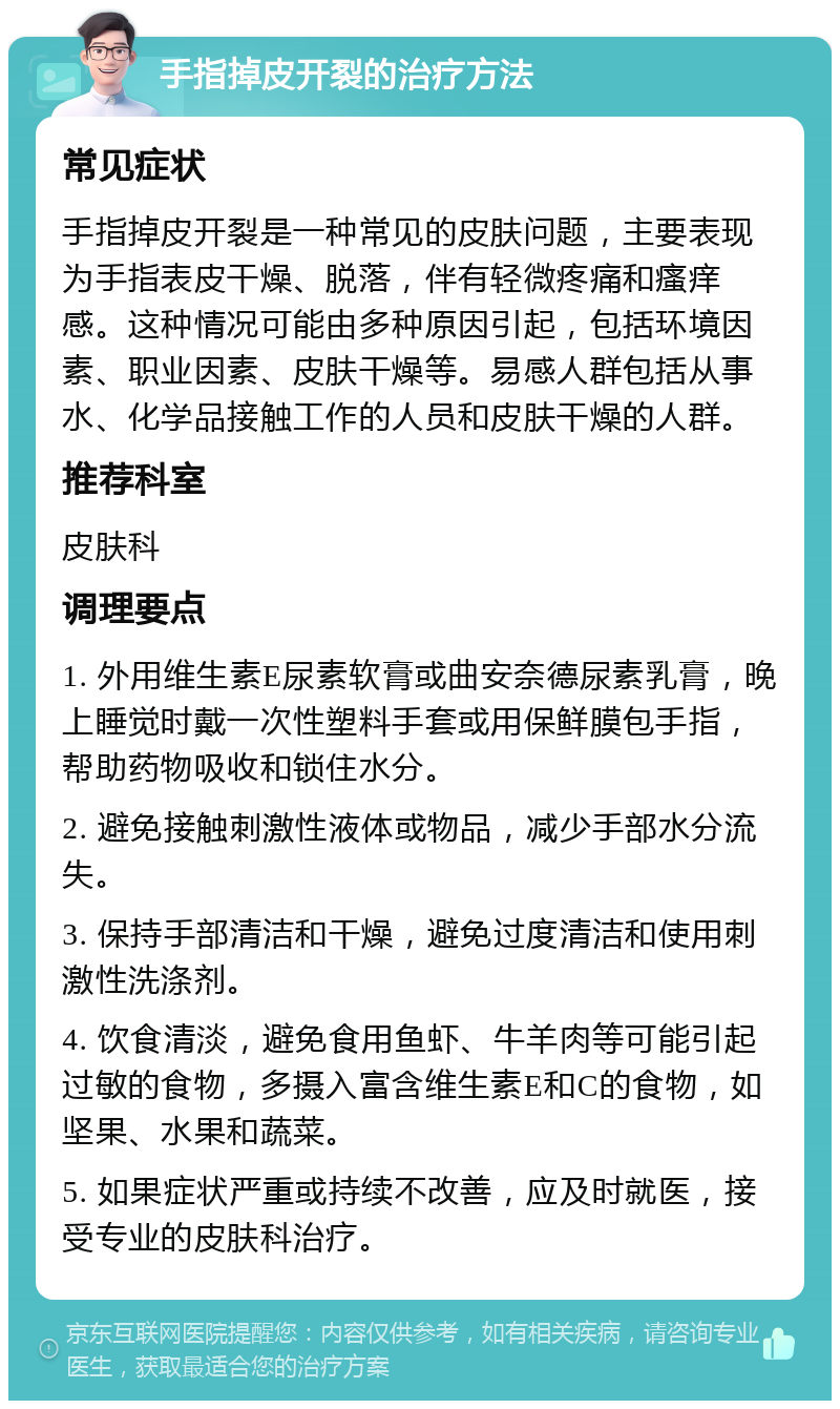 手指掉皮开裂的治疗方法 常见症状 手指掉皮开裂是一种常见的皮肤问题，主要表现为手指表皮干燥、脱落，伴有轻微疼痛和瘙痒感。这种情况可能由多种原因引起，包括环境因素、职业因素、皮肤干燥等。易感人群包括从事水、化学品接触工作的人员和皮肤干燥的人群。 推荐科室 皮肤科 调理要点 1. 外用维生素E尿素软膏或曲安奈德尿素乳膏，晚上睡觉时戴一次性塑料手套或用保鲜膜包手指，帮助药物吸收和锁住水分。 2. 避免接触刺激性液体或物品，减少手部水分流失。 3. 保持手部清洁和干燥，避免过度清洁和使用刺激性洗涤剂。 4. 饮食清淡，避免食用鱼虾、牛羊肉等可能引起过敏的食物，多摄入富含维生素E和C的食物，如坚果、水果和蔬菜。 5. 如果症状严重或持续不改善，应及时就医，接受专业的皮肤科治疗。