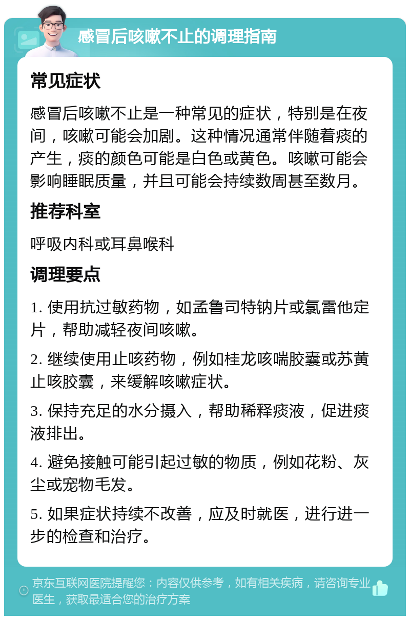 感冒后咳嗽不止的调理指南 常见症状 感冒后咳嗽不止是一种常见的症状，特别是在夜间，咳嗽可能会加剧。这种情况通常伴随着痰的产生，痰的颜色可能是白色或黄色。咳嗽可能会影响睡眠质量，并且可能会持续数周甚至数月。 推荐科室 呼吸内科或耳鼻喉科 调理要点 1. 使用抗过敏药物，如孟鲁司特钠片或氯雷他定片，帮助减轻夜间咳嗽。 2. 继续使用止咳药物，例如桂龙咳喘胶囊或苏黄止咳胶囊，来缓解咳嗽症状。 3. 保持充足的水分摄入，帮助稀释痰液，促进痰液排出。 4. 避免接触可能引起过敏的物质，例如花粉、灰尘或宠物毛发。 5. 如果症状持续不改善，应及时就医，进行进一步的检查和治疗。