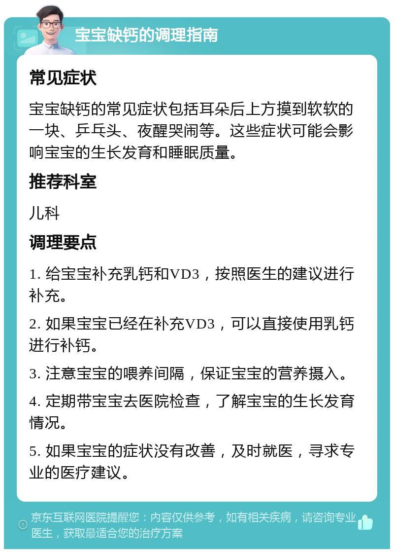 宝宝缺钙的调理指南 常见症状 宝宝缺钙的常见症状包括耳朵后上方摸到软软的一块、乒乓头、夜醒哭闹等。这些症状可能会影响宝宝的生长发育和睡眠质量。 推荐科室 儿科 调理要点 1. 给宝宝补充乳钙和VD3，按照医生的建议进行补充。 2. 如果宝宝已经在补充VD3，可以直接使用乳钙进行补钙。 3. 注意宝宝的喂养间隔，保证宝宝的营养摄入。 4. 定期带宝宝去医院检查，了解宝宝的生长发育情况。 5. 如果宝宝的症状没有改善，及时就医，寻求专业的医疗建议。