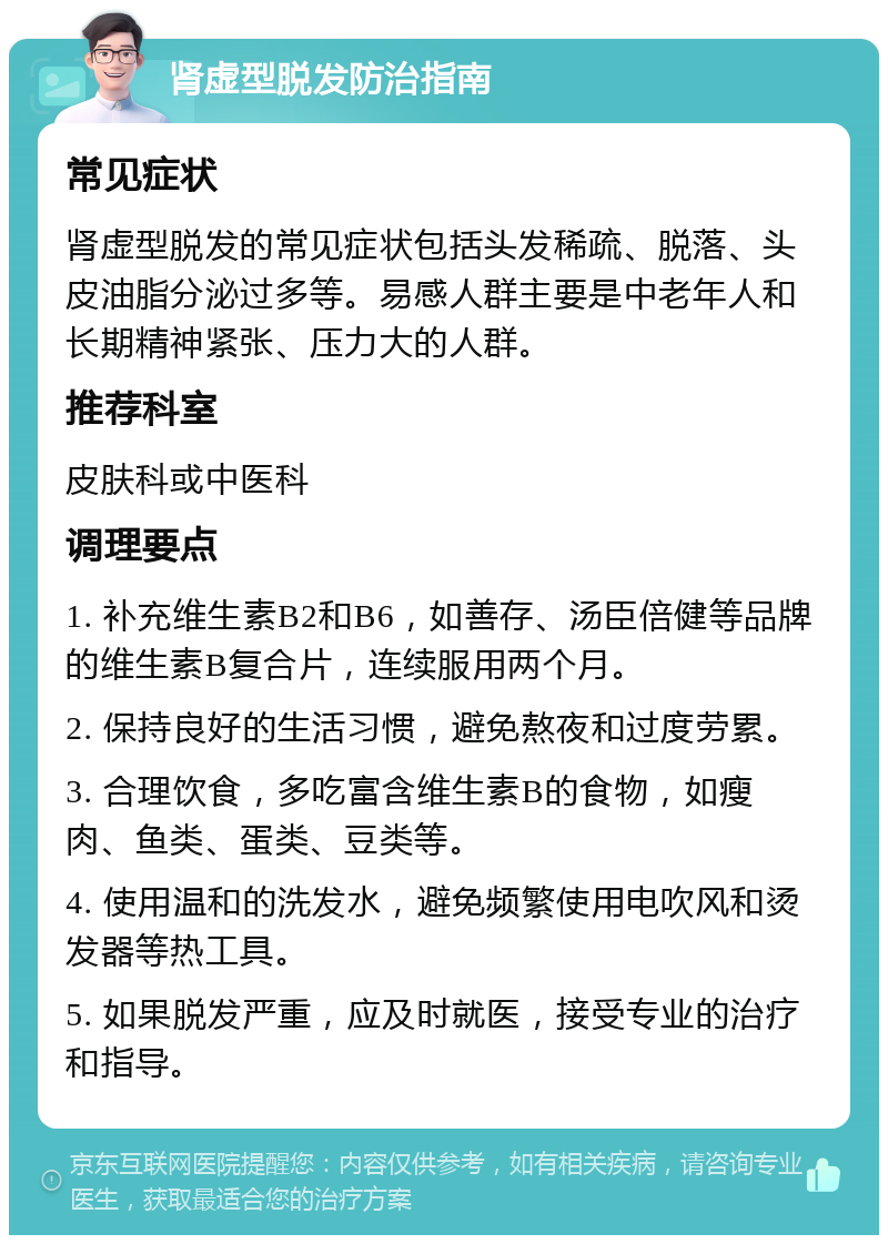 肾虚型脱发防治指南 常见症状 肾虚型脱发的常见症状包括头发稀疏、脱落、头皮油脂分泌过多等。易感人群主要是中老年人和长期精神紧张、压力大的人群。 推荐科室 皮肤科或中医科 调理要点 1. 补充维生素B2和B6，如善存、汤臣倍健等品牌的维生素B复合片，连续服用两个月。 2. 保持良好的生活习惯，避免熬夜和过度劳累。 3. 合理饮食，多吃富含维生素B的食物，如瘦肉、鱼类、蛋类、豆类等。 4. 使用温和的洗发水，避免频繁使用电吹风和烫发器等热工具。 5. 如果脱发严重，应及时就医，接受专业的治疗和指导。