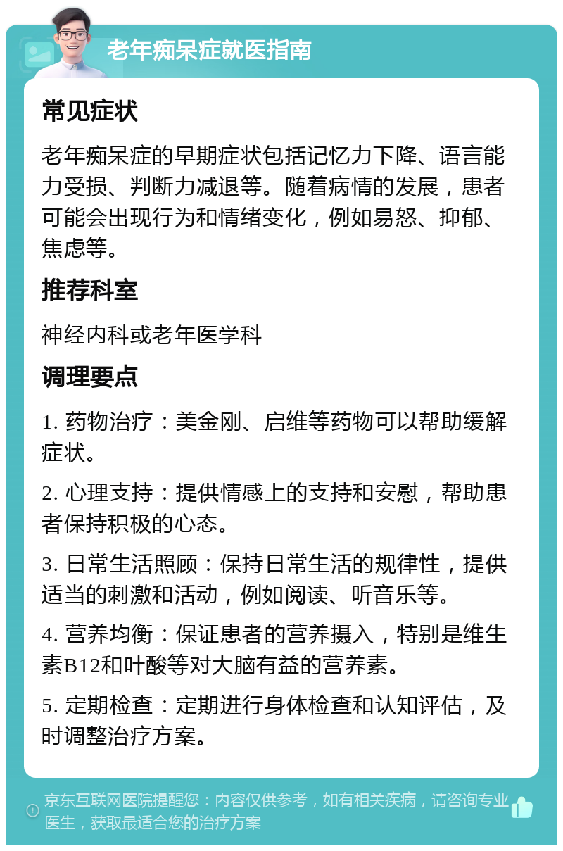 老年痴呆症就医指南 常见症状 老年痴呆症的早期症状包括记忆力下降、语言能力受损、判断力减退等。随着病情的发展，患者可能会出现行为和情绪变化，例如易怒、抑郁、焦虑等。 推荐科室 神经内科或老年医学科 调理要点 1. 药物治疗：美金刚、启维等药物可以帮助缓解症状。 2. 心理支持：提供情感上的支持和安慰，帮助患者保持积极的心态。 3. 日常生活照顾：保持日常生活的规律性，提供适当的刺激和活动，例如阅读、听音乐等。 4. 营养均衡：保证患者的营养摄入，特别是维生素B12和叶酸等对大脑有益的营养素。 5. 定期检查：定期进行身体检查和认知评估，及时调整治疗方案。