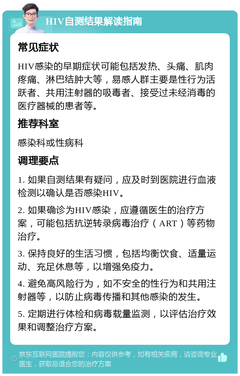 HIV自测结果解读指南 常见症状 HIV感染的早期症状可能包括发热、头痛、肌肉疼痛、淋巴结肿大等，易感人群主要是性行为活跃者、共用注射器的吸毒者、接受过未经消毒的医疗器械的患者等。 推荐科室 感染科或性病科 调理要点 1. 如果自测结果有疑问，应及时到医院进行血液检测以确认是否感染HIV。 2. 如果确诊为HIV感染，应遵循医生的治疗方案，可能包括抗逆转录病毒治疗（ART）等药物治疗。 3. 保持良好的生活习惯，包括均衡饮食、适量运动、充足休息等，以增强免疫力。 4. 避免高风险行为，如不安全的性行为和共用注射器等，以防止病毒传播和其他感染的发生。 5. 定期进行体检和病毒载量监测，以评估治疗效果和调整治疗方案。