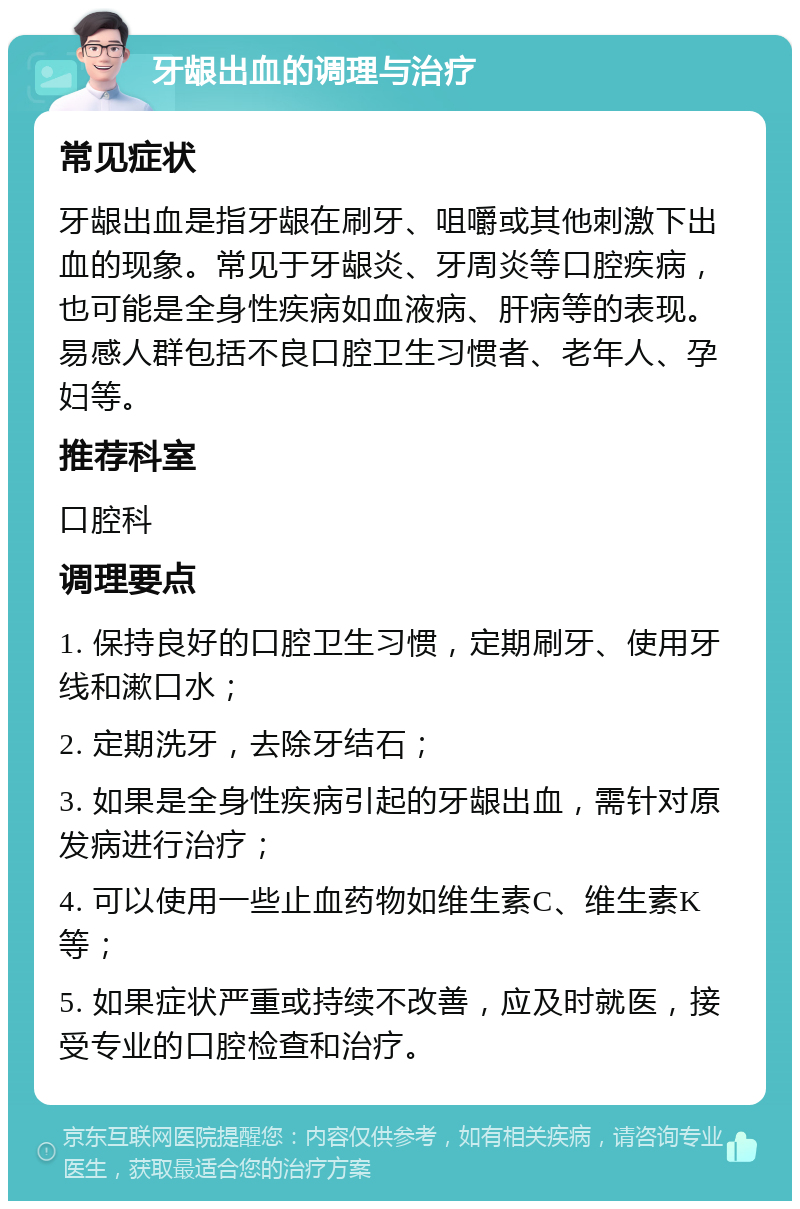 牙龈出血的调理与治疗 常见症状 牙龈出血是指牙龈在刷牙、咀嚼或其他刺激下出血的现象。常见于牙龈炎、牙周炎等口腔疾病，也可能是全身性疾病如血液病、肝病等的表现。易感人群包括不良口腔卫生习惯者、老年人、孕妇等。 推荐科室 口腔科 调理要点 1. 保持良好的口腔卫生习惯，定期刷牙、使用牙线和漱口水； 2. 定期洗牙，去除牙结石； 3. 如果是全身性疾病引起的牙龈出血，需针对原发病进行治疗； 4. 可以使用一些止血药物如维生素C、维生素K等； 5. 如果症状严重或持续不改善，应及时就医，接受专业的口腔检查和治疗。