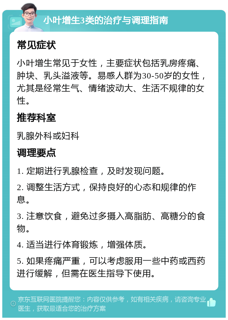 小叶增生3类的治疗与调理指南 常见症状 小叶增生常见于女性，主要症状包括乳房疼痛、肿块、乳头溢液等。易感人群为30-50岁的女性，尤其是经常生气、情绪波动大、生活不规律的女性。 推荐科室 乳腺外科或妇科 调理要点 1. 定期进行乳腺检查，及时发现问题。 2. 调整生活方式，保持良好的心态和规律的作息。 3. 注意饮食，避免过多摄入高脂肪、高糖分的食物。 4. 适当进行体育锻炼，增强体质。 5. 如果疼痛严重，可以考虑服用一些中药或西药进行缓解，但需在医生指导下使用。