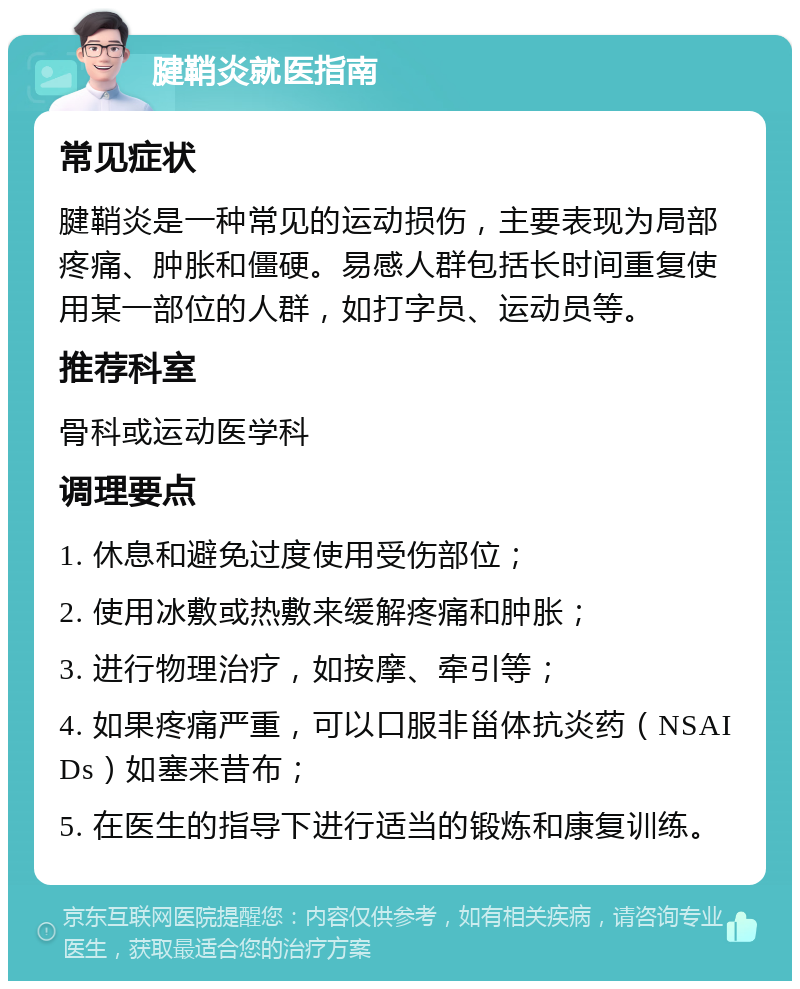 腱鞘炎就医指南 常见症状 腱鞘炎是一种常见的运动损伤，主要表现为局部疼痛、肿胀和僵硬。易感人群包括长时间重复使用某一部位的人群，如打字员、运动员等。 推荐科室 骨科或运动医学科 调理要点 1. 休息和避免过度使用受伤部位； 2. 使用冰敷或热敷来缓解疼痛和肿胀； 3. 进行物理治疗，如按摩、牵引等； 4. 如果疼痛严重，可以口服非甾体抗炎药（NSAIDs）如塞来昔布； 5. 在医生的指导下进行适当的锻炼和康复训练。