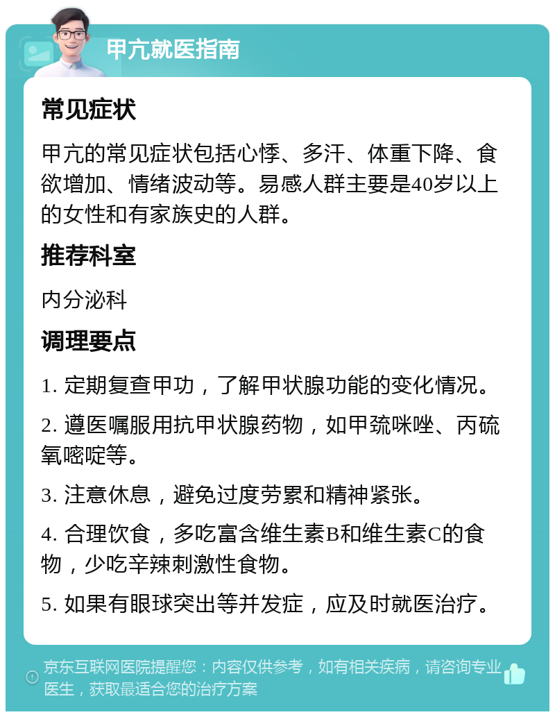 甲亢就医指南 常见症状 甲亢的常见症状包括心悸、多汗、体重下降、食欲增加、情绪波动等。易感人群主要是40岁以上的女性和有家族史的人群。 推荐科室 内分泌科 调理要点 1. 定期复查甲功，了解甲状腺功能的变化情况。 2. 遵医嘱服用抗甲状腺药物，如甲巯咪唑、丙硫氧嘧啶等。 3. 注意休息，避免过度劳累和精神紧张。 4. 合理饮食，多吃富含维生素B和维生素C的食物，少吃辛辣刺激性食物。 5. 如果有眼球突出等并发症，应及时就医治疗。