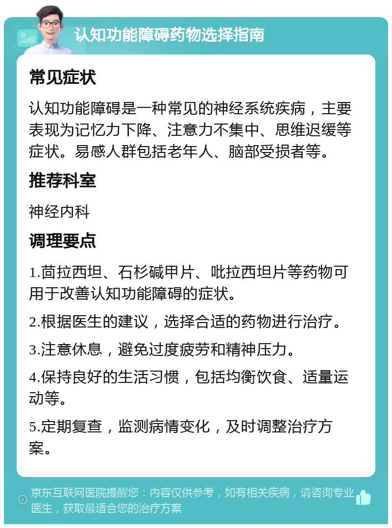 认知功能障碍药物选择指南 常见症状 认知功能障碍是一种常见的神经系统疾病，主要表现为记忆力下降、注意力不集中、思维迟缓等症状。易感人群包括老年人、脑部受损者等。 推荐科室 神经内科 调理要点 1.茴拉西坦、石杉碱甲片、吡拉西坦片等药物可用于改善认知功能障碍的症状。 2.根据医生的建议，选择合适的药物进行治疗。 3.注意休息，避免过度疲劳和精神压力。 4.保持良好的生活习惯，包括均衡饮食、适量运动等。 5.定期复查，监测病情变化，及时调整治疗方案。