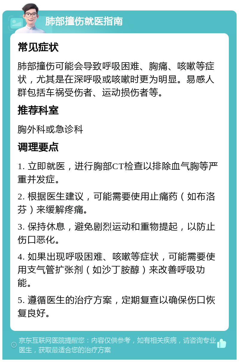 肺部撞伤就医指南 常见症状 肺部撞伤可能会导致呼吸困难、胸痛、咳嗽等症状，尤其是在深呼吸或咳嗽时更为明显。易感人群包括车祸受伤者、运动损伤者等。 推荐科室 胸外科或急诊科 调理要点 1. 立即就医，进行胸部CT检查以排除血气胸等严重并发症。 2. 根据医生建议，可能需要使用止痛药（如布洛芬）来缓解疼痛。 3. 保持休息，避免剧烈运动和重物提起，以防止伤口恶化。 4. 如果出现呼吸困难、咳嗽等症状，可能需要使用支气管扩张剂（如沙丁胺醇）来改善呼吸功能。 5. 遵循医生的治疗方案，定期复查以确保伤口恢复良好。