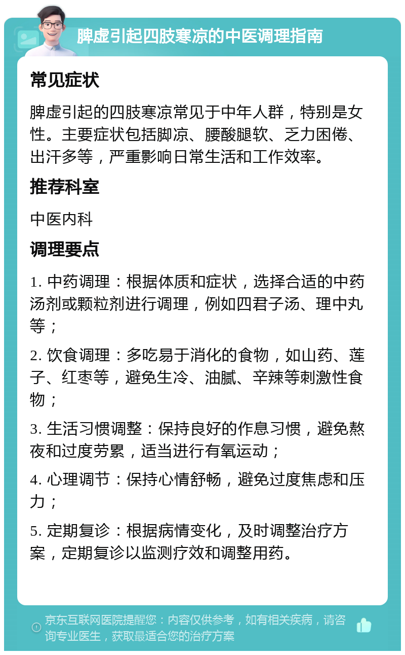 脾虚引起四肢寒凉的中医调理指南 常见症状 脾虚引起的四肢寒凉常见于中年人群，特别是女性。主要症状包括脚凉、腰酸腿软、乏力困倦、出汗多等，严重影响日常生活和工作效率。 推荐科室 中医内科 调理要点 1. 中药调理：根据体质和症状，选择合适的中药汤剂或颗粒剂进行调理，例如四君子汤、理中丸等； 2. 饮食调理：多吃易于消化的食物，如山药、莲子、红枣等，避免生冷、油腻、辛辣等刺激性食物； 3. 生活习惯调整：保持良好的作息习惯，避免熬夜和过度劳累，适当进行有氧运动； 4. 心理调节：保持心情舒畅，避免过度焦虑和压力； 5. 定期复诊：根据病情变化，及时调整治疗方案，定期复诊以监测疗效和调整用药。