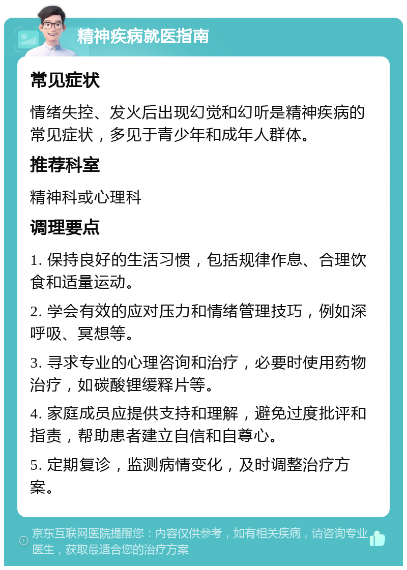 精神疾病就医指南 常见症状 情绪失控、发火后出现幻觉和幻听是精神疾病的常见症状，多见于青少年和成年人群体。 推荐科室 精神科或心理科 调理要点 1. 保持良好的生活习惯，包括规律作息、合理饮食和适量运动。 2. 学会有效的应对压力和情绪管理技巧，例如深呼吸、冥想等。 3. 寻求专业的心理咨询和治疗，必要时使用药物治疗，如碳酸锂缓释片等。 4. 家庭成员应提供支持和理解，避免过度批评和指责，帮助患者建立自信和自尊心。 5. 定期复诊，监测病情变化，及时调整治疗方案。