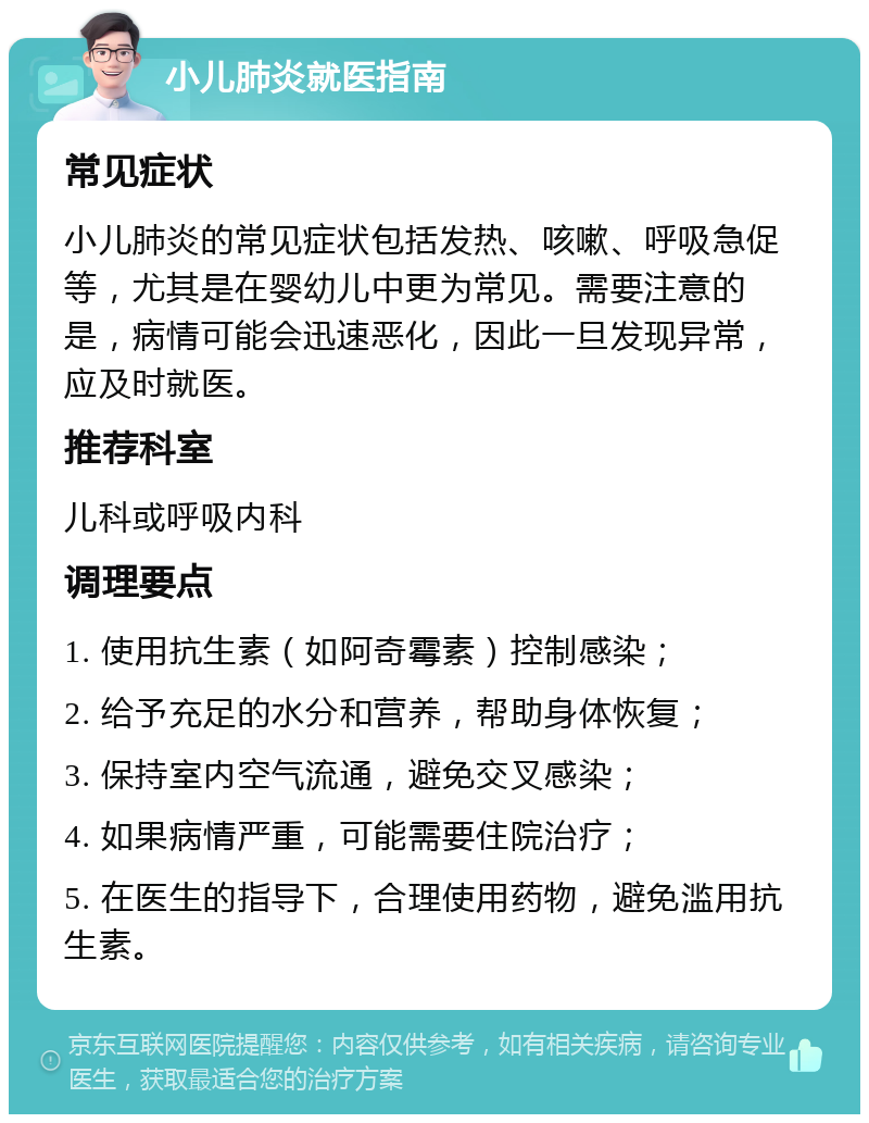 小儿肺炎就医指南 常见症状 小儿肺炎的常见症状包括发热、咳嗽、呼吸急促等，尤其是在婴幼儿中更为常见。需要注意的是，病情可能会迅速恶化，因此一旦发现异常，应及时就医。 推荐科室 儿科或呼吸内科 调理要点 1. 使用抗生素（如阿奇霉素）控制感染； 2. 给予充足的水分和营养，帮助身体恢复； 3. 保持室内空气流通，避免交叉感染； 4. 如果病情严重，可能需要住院治疗； 5. 在医生的指导下，合理使用药物，避免滥用抗生素。