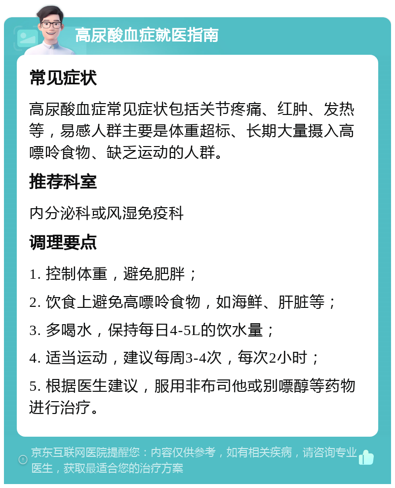 高尿酸血症就医指南 常见症状 高尿酸血症常见症状包括关节疼痛、红肿、发热等，易感人群主要是体重超标、长期大量摄入高嘌呤食物、缺乏运动的人群。 推荐科室 内分泌科或风湿免疫科 调理要点 1. 控制体重，避免肥胖； 2. 饮食上避免高嘌呤食物，如海鲜、肝脏等； 3. 多喝水，保持每日4-5L的饮水量； 4. 适当运动，建议每周3-4次，每次2小时； 5. 根据医生建议，服用非布司他或别嘌醇等药物进行治疗。