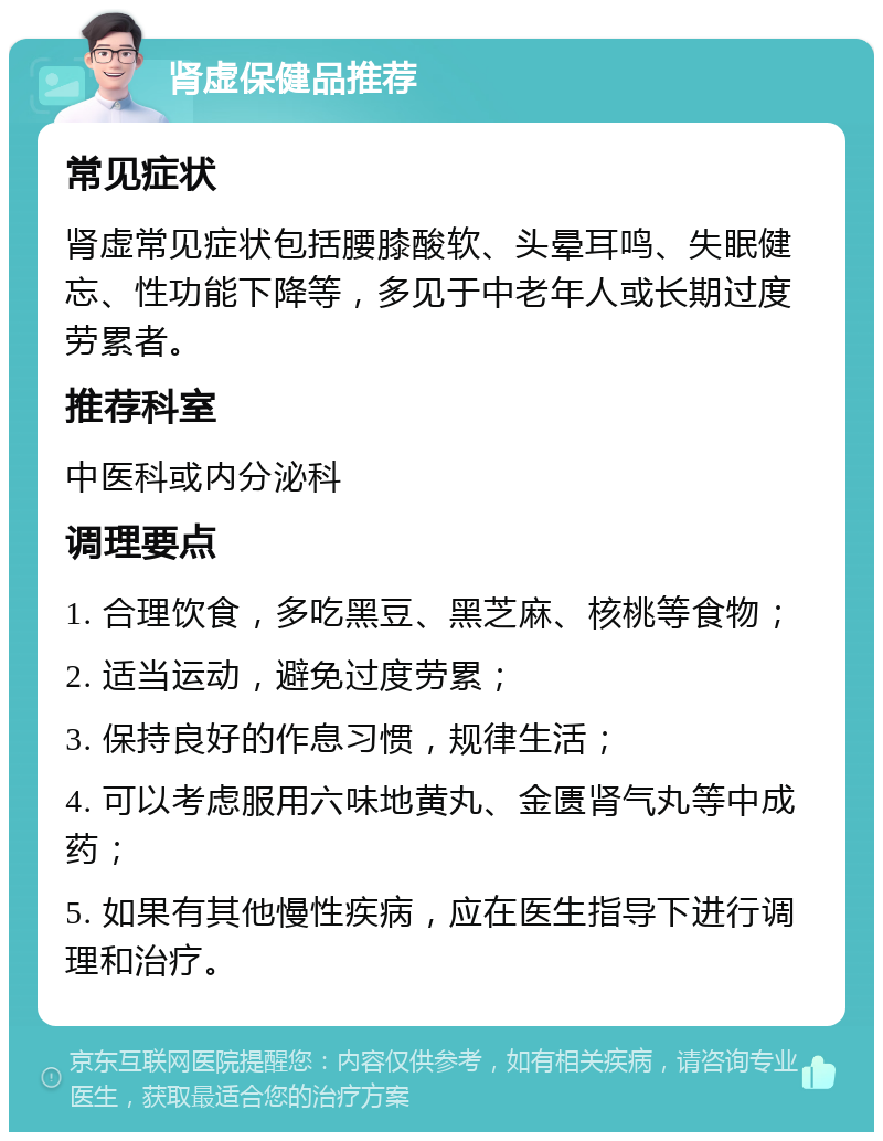 肾虚保健品推荐 常见症状 肾虚常见症状包括腰膝酸软、头晕耳鸣、失眠健忘、性功能下降等，多见于中老年人或长期过度劳累者。 推荐科室 中医科或内分泌科 调理要点 1. 合理饮食，多吃黑豆、黑芝麻、核桃等食物； 2. 适当运动，避免过度劳累； 3. 保持良好的作息习惯，规律生活； 4. 可以考虑服用六味地黄丸、金匮肾气丸等中成药； 5. 如果有其他慢性疾病，应在医生指导下进行调理和治疗。