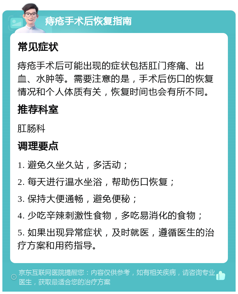 痔疮手术后恢复指南 常见症状 痔疮手术后可能出现的症状包括肛门疼痛、出血、水肿等。需要注意的是，手术后伤口的恢复情况和个人体质有关，恢复时间也会有所不同。 推荐科室 肛肠科 调理要点 1. 避免久坐久站，多活动； 2. 每天进行温水坐浴，帮助伤口恢复； 3. 保持大便通畅，避免便秘； 4. 少吃辛辣刺激性食物，多吃易消化的食物； 5. 如果出现异常症状，及时就医，遵循医生的治疗方案和用药指导。